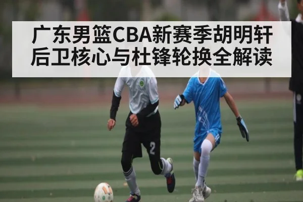 广东男篮CBA新赛季胡明轩后卫核心与杜锋轮换全解读（hth）